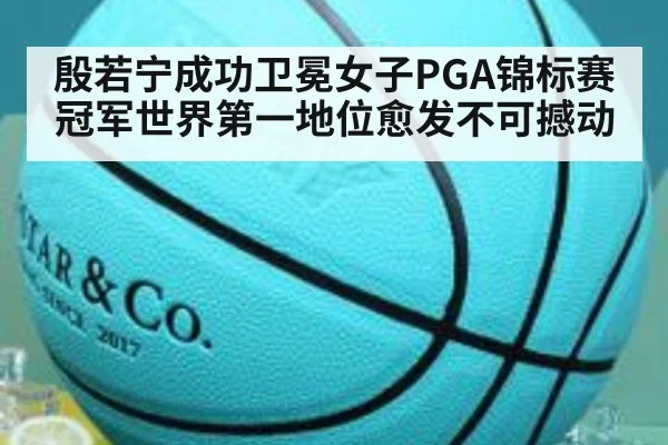 殷若宁成功卫冕女子PGA锦标赛冠军世界第一地位愈发不可撼动