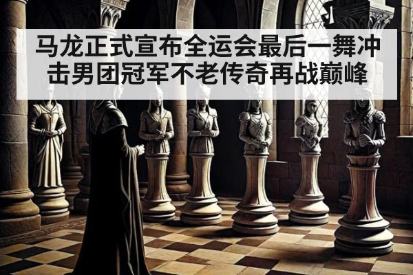 马龙正式宣布全运会最后一舞冲击男团冠军不老传奇再战巅峰